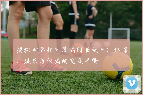 揭秘世界杯开幕式时长设计：体育、娱乐与仪式的完美平衡