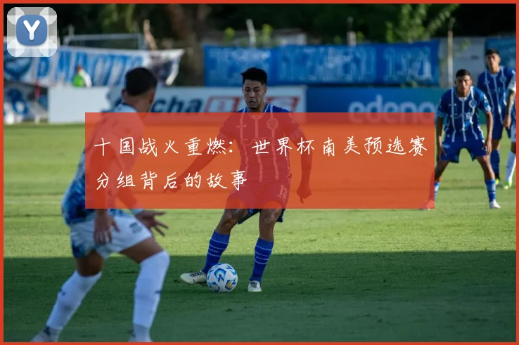 十国战火重燃：世界杯南美预选赛分组背后的故事