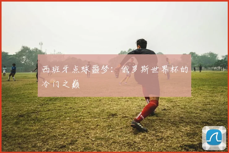 西班牙点球噩梦：俄罗斯世界杯的冷门之巅