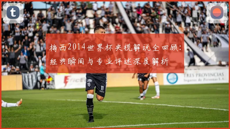 梅西2014世界杯央视解说全回顾:经典瞬间与专业评述深度解析