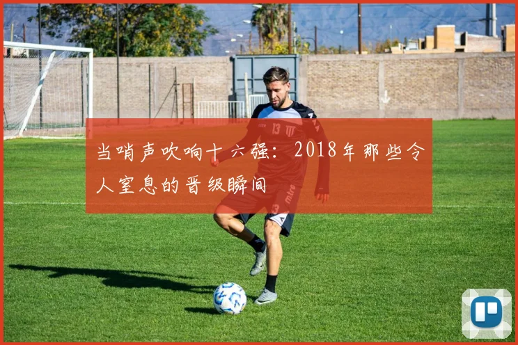 当哨声吹响十六强:2018年那些令人窒息的晋级瞬间