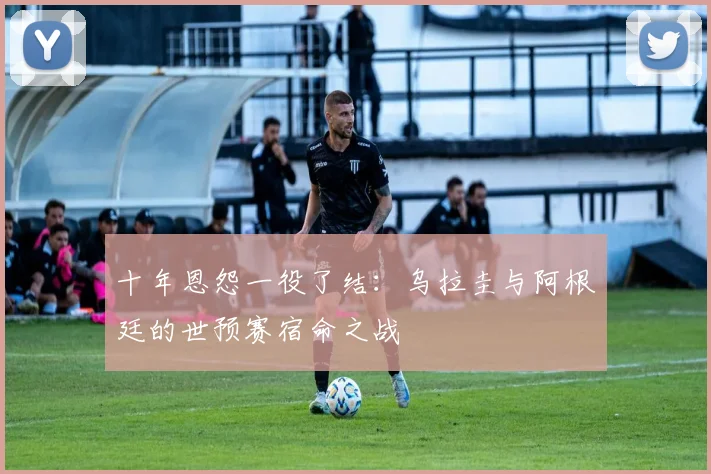 十年恩怨一役了结：乌拉圭与阿根廷的世预赛宿命之战