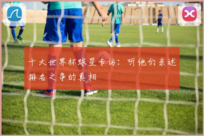 十大世界杯球星专访：听他们亲述排名之争的真相