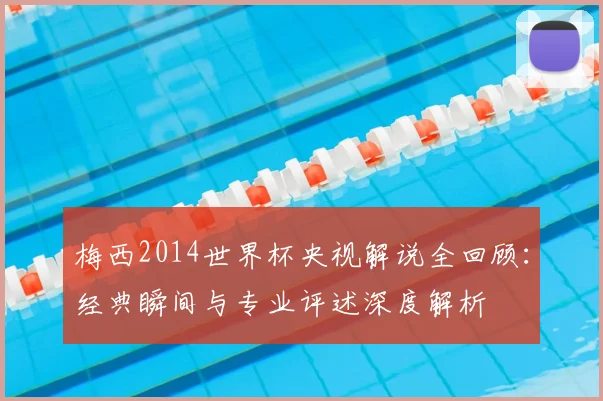 梅西2014世界杯央视解说全回顾:经典瞬间与专业评述深度解析