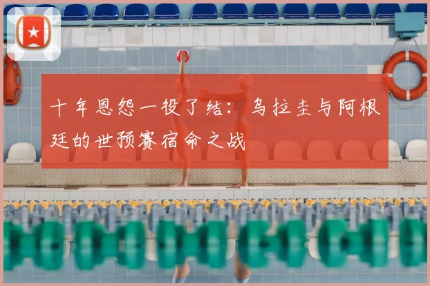 十年恩怨一役了结：乌拉圭与阿根廷的世预赛宿命之战