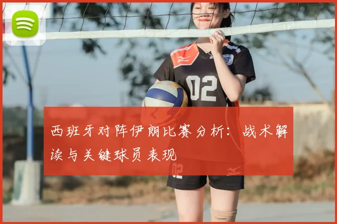 西班牙对阵伊朗比赛分析：战术解读与关键球员表现