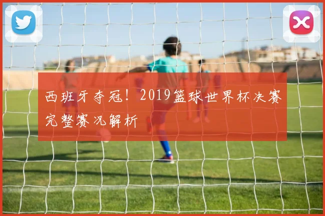 西班牙夺冠！2019篮球世界杯决赛完整赛况解析