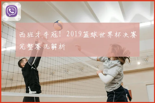 西班牙夺冠！2019篮球世界杯决赛完整赛况解析