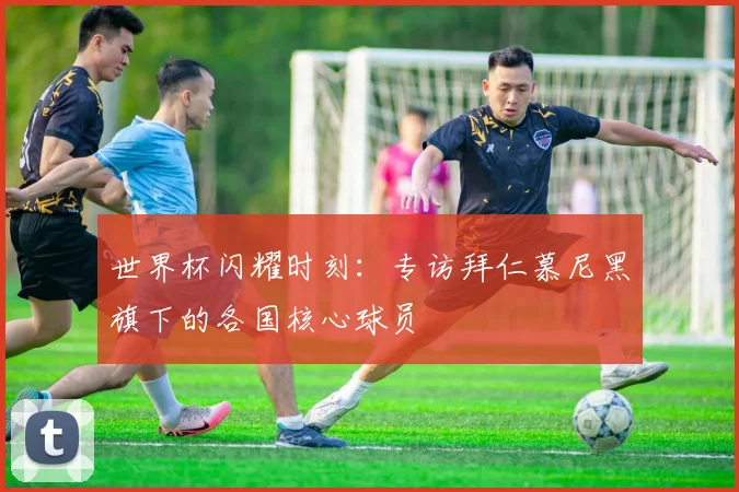 世界杯闪耀时刻：专访拜仁慕尼黑旗下的各国核心球员