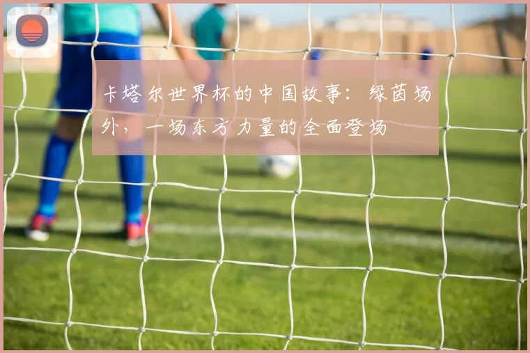 卡塔尔世界杯的中国故事：绿茵场外，一场东方力量的全面登场