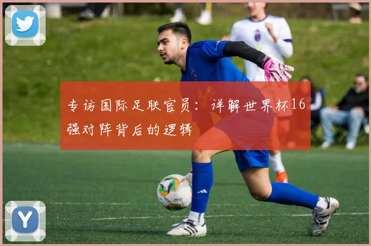 专访国际足联官员：详解世界杯16强对阵背后的逻辑