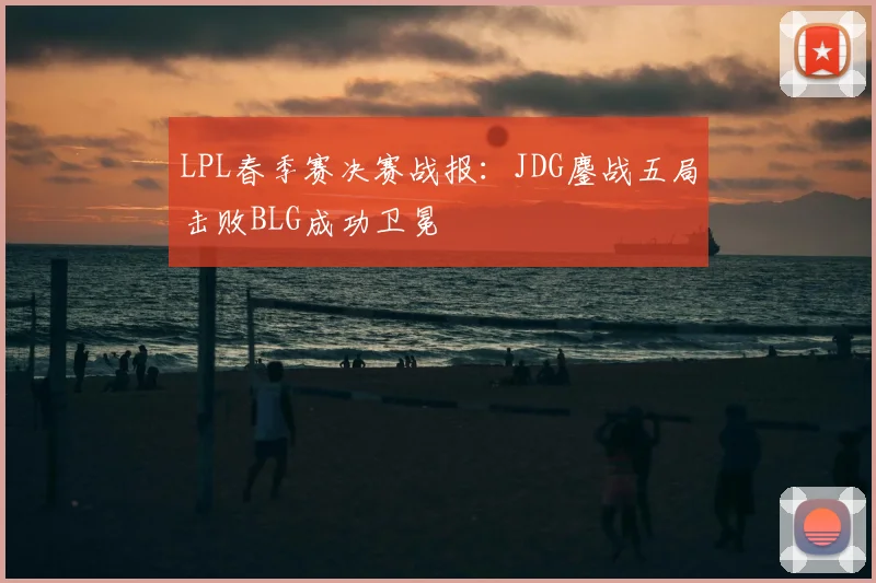 LPL春季赛决赛战报：JDG鏖战五局击败BLG成功卫冕