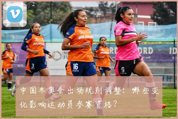 中国冬奥会出场规则调整：哪些变化影响运动员参赛资格？