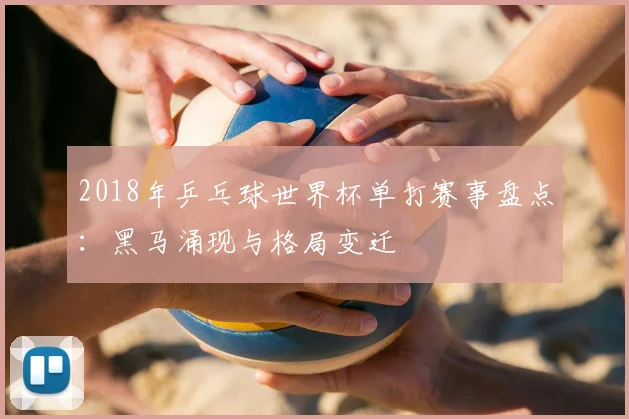 2018年乒乓球世界杯单打赛事盘点：黑马涌现与格局变迁