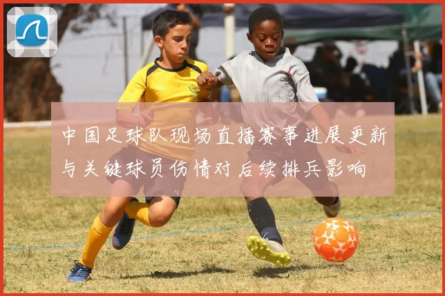 中国足球队现场直播赛事进展更新与关键球员伤情对后续排兵影响