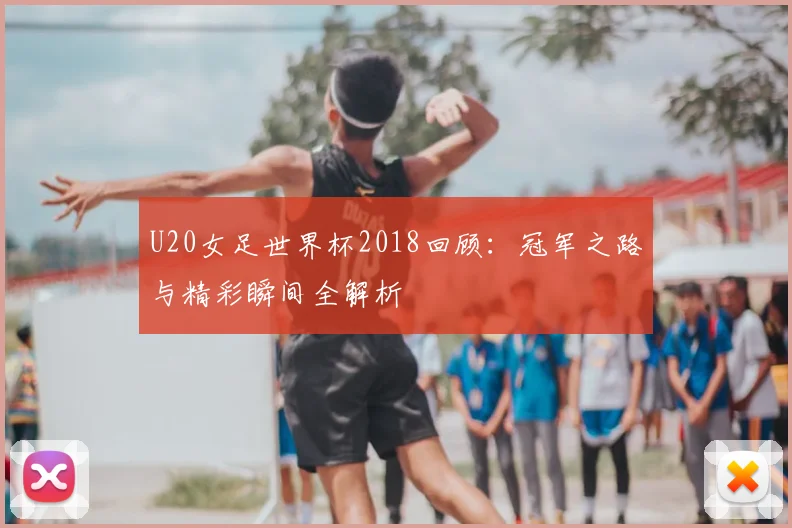 U20女足世界杯2018回顾：冠军之路与精彩瞬间全解析