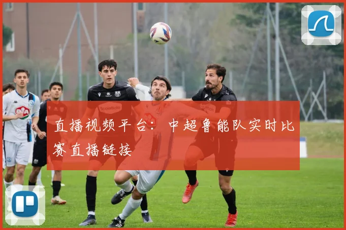 直播视频平台：中超鲁能队实时比赛直播链接