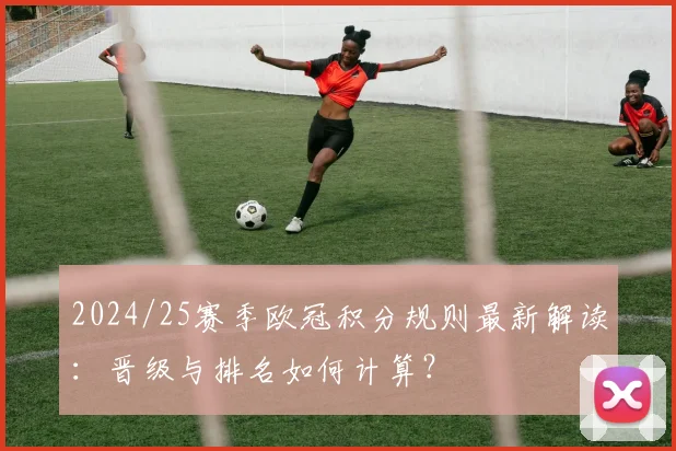 2024/25赛季欧冠积分规则最新解读：晋级与排名如何计算？