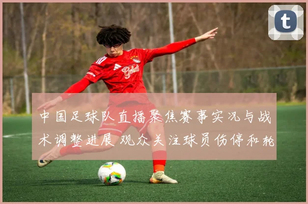 中国足球队直播聚焦赛事实况与战术调整进展 观众关注球员伤停和轮换安排